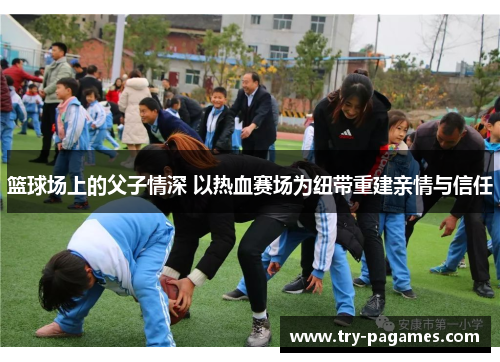 篮球场上的父子情深 以热血赛场为纽带重建亲情与信任 篮球场上的父子情深 以热血赛场为纽带重建亲情与信任