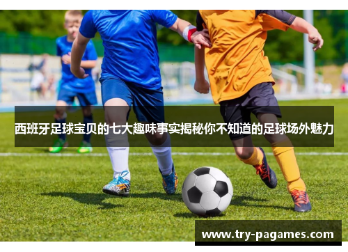西班牙足球宝贝的七大趣味事实揭秘你不知道的足球场外魅力 西班牙足球宝贝的七大趣味事实揭秘你不知道的足球场外魅力