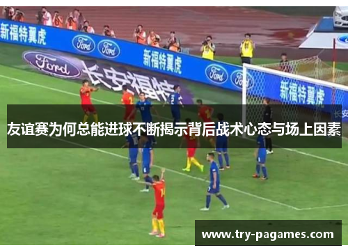 友谊赛为何总能进球不断揭示背后战术心态与场上因素