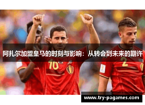 阿扎尔加盟皇马的时刻与影响:从转会到未来的期许 阿扎尔加盟皇马的时刻与影响:从转会到未来的期许