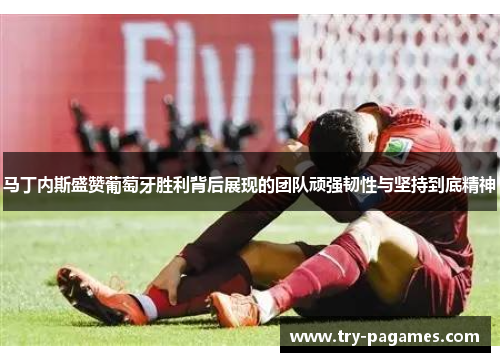 马丁内斯盛赞葡萄牙胜利背后展现的团队顽强韧性与坚持到底精神