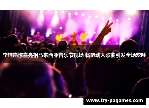 李梓嘉惊喜亮相马来西亚音乐节现场 畅唱动人歌曲引发全场欢呼