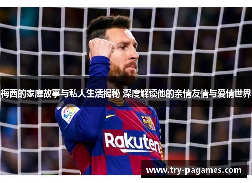 梅西的家庭故事与私人生活揭秘 深度解读他的亲情友情与爱情世界 梅西的家庭故事与私人生活揭秘 深度解读他的亲情友情与爱情世界