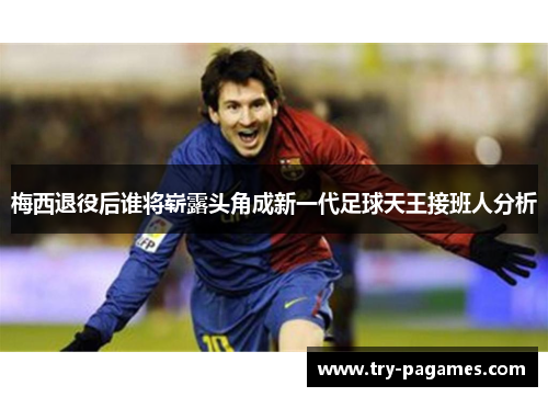 梅西退役后谁将崭露头角成新一代足球天王接班人分析 梅西退役后谁将崭露头角成新一代足球天王接班人分析