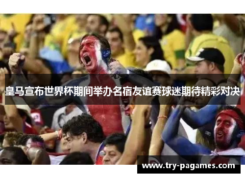 皇马宣布世界杯期间举办名宿友谊赛球迷期待精彩对决