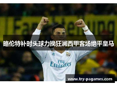 略伦特补时头球力挽狂澜西甲客场绝平皇马 略伦特补时头球力挽狂澜西甲客场绝平皇马