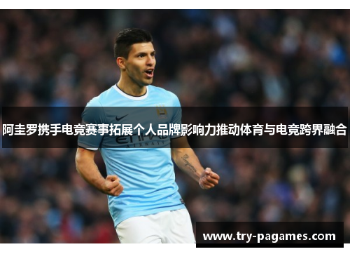 阿圭罗携手电竞赛事拓展个人品牌影响力推动体育与电竞跨界融合